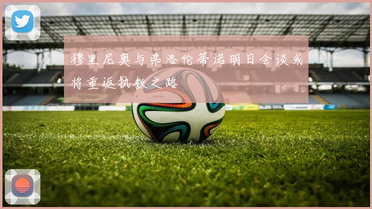 穆里尼奥与弗洛伦蒂诺明日会谈或将重返执教之路