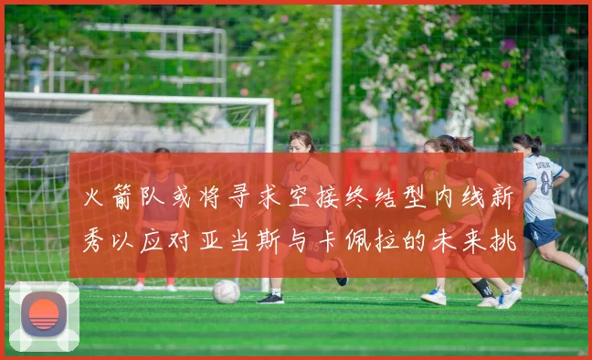 火箭队或将寻求空接终结型内线新秀以应对亚当斯与卡佩拉的未来挑战