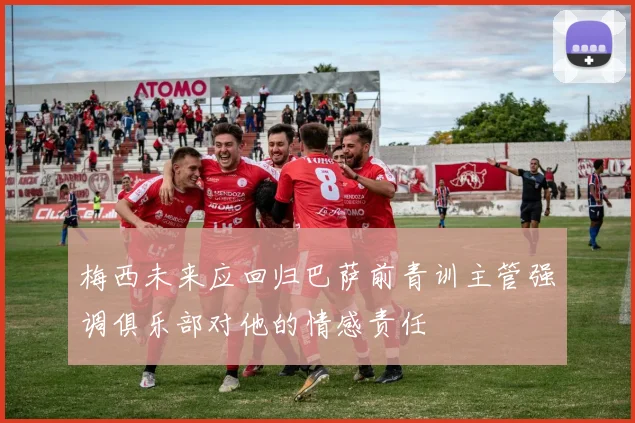 梅西未来应回归巴萨前青训主管强调俱乐部对他的情感责任
