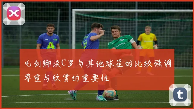 毛剑卿谈C罗与其他球星的比较强调尊重与欣赏的重要性