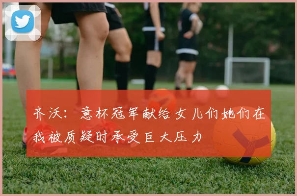 齐沃：意杯冠军献给女儿们她们在我被质疑时承受巨大压力
