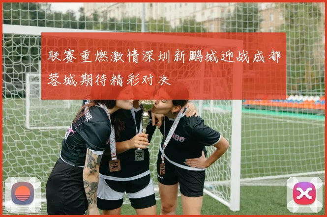 联赛重燃激情深圳新鹏城迎战成都蓉城期待精彩对决