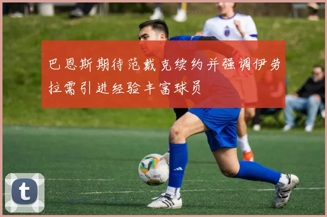 巴恩斯期待范戴克续约并强调伊劳拉需引进经验丰富球员