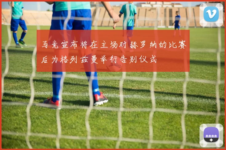 马竞宣布将在主场对赫罗纳的比赛后为格列兹曼举行告别仪式