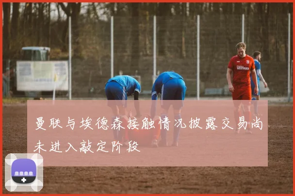 曼联与埃德森接触情况披露交易尚未进入敲定阶段