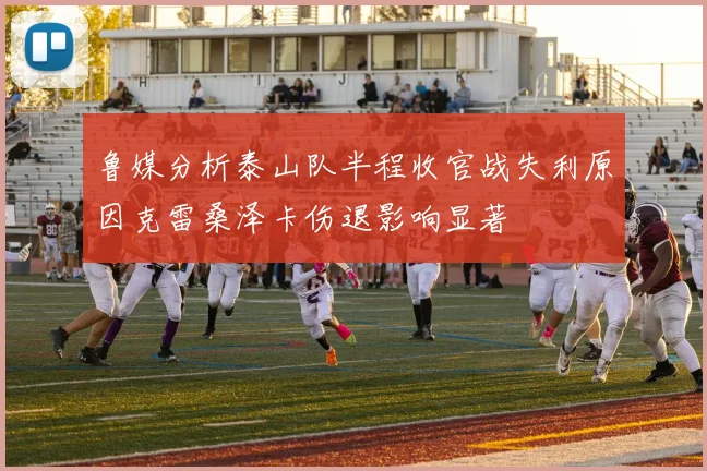 鲁媒分析泰山队半程收官战失利原因克雷桑泽卡伤退影响显著