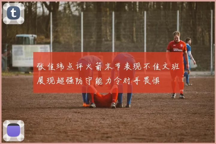 张佳玮点评火箭末节表现不佳文班展现超强防守能力令对手畏惧