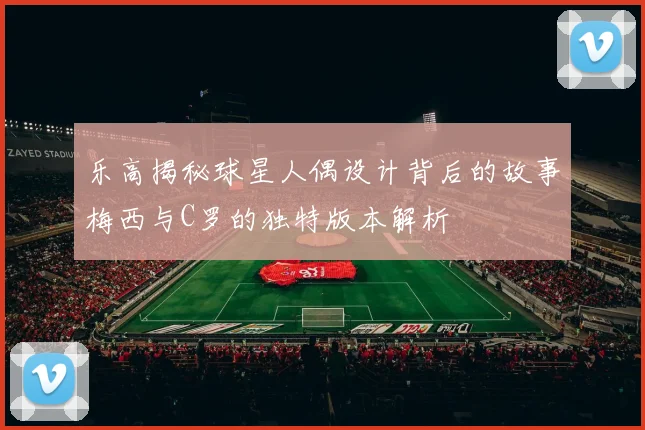 乐高揭秘球星人偶设计背后的故事梅西与C罗的独特版本解析
