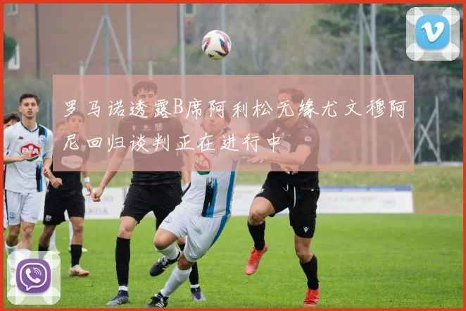 罗马诺透露B席阿利松无缘尤文穆阿尼回归谈判正在进行中