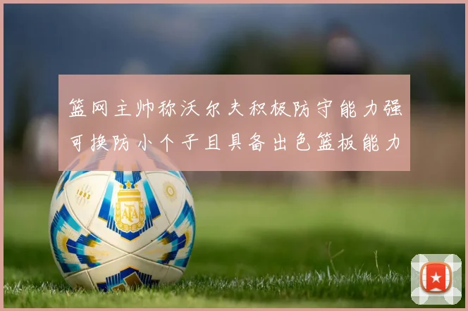 篮网主帅称沃尔夫积极防守能力强可换防小个子且具备出色篮板能力