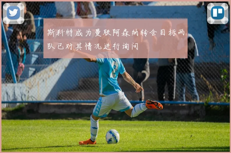 斯科特成为曼联阿森纳转会目标两队已对其情况进行询问